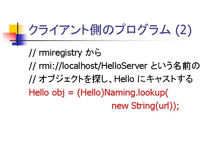 クライアント側のプログラム (2) // rmiregistry から // rmi: //localhost/Hello. Server という名前の // オブジェクトを探し、Hello にキャストする Hello