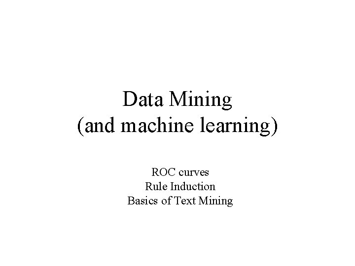 Data Mining (and machine learning) ROC curves Rule Induction Basics of Text Mining 