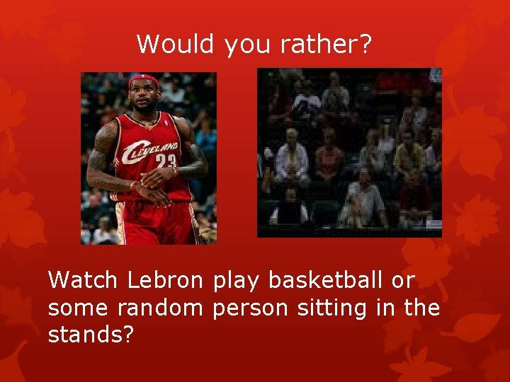 Would you rather? Watch Lebron play basketball or some random person sitting in the