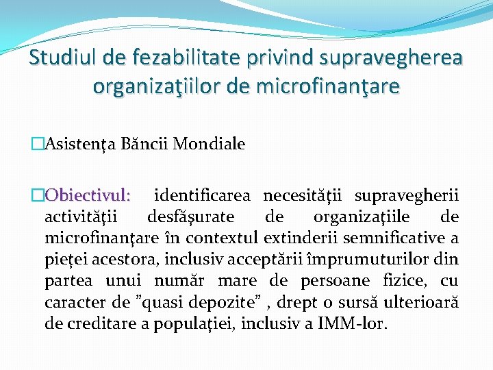 Studiul de fezabilitate privind supravegherea organizaţiilor de microfinanţare �Asistenţa Băncii Mondiale �Obiectivul: identificarea necesităţii