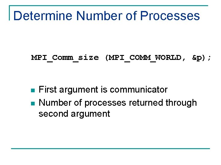 Determine Number of Processes MPI_Comm_size (MPI_COMM_WORLD, &p); n n First argument is communicator Number