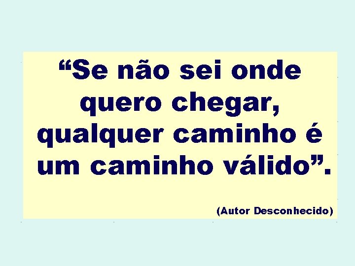 “Se não sei onde quero chegar, qualquer caminho é um caminho válido”. (Autor Desconhecido)