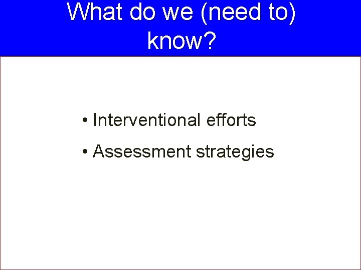 What do we (need to) know? • Interventional efforts • Assessment strategies 