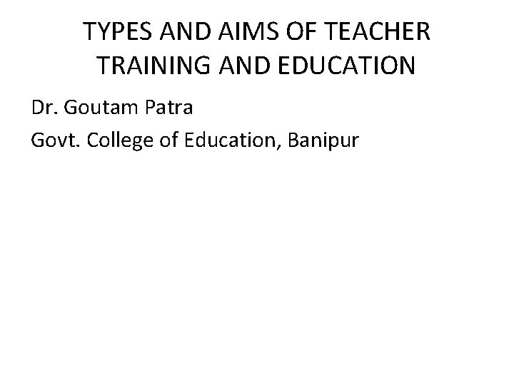 TYPES AND AIMS OF TEACHER TRAINING AND EDUCATION Dr. Goutam Patra Govt. College of