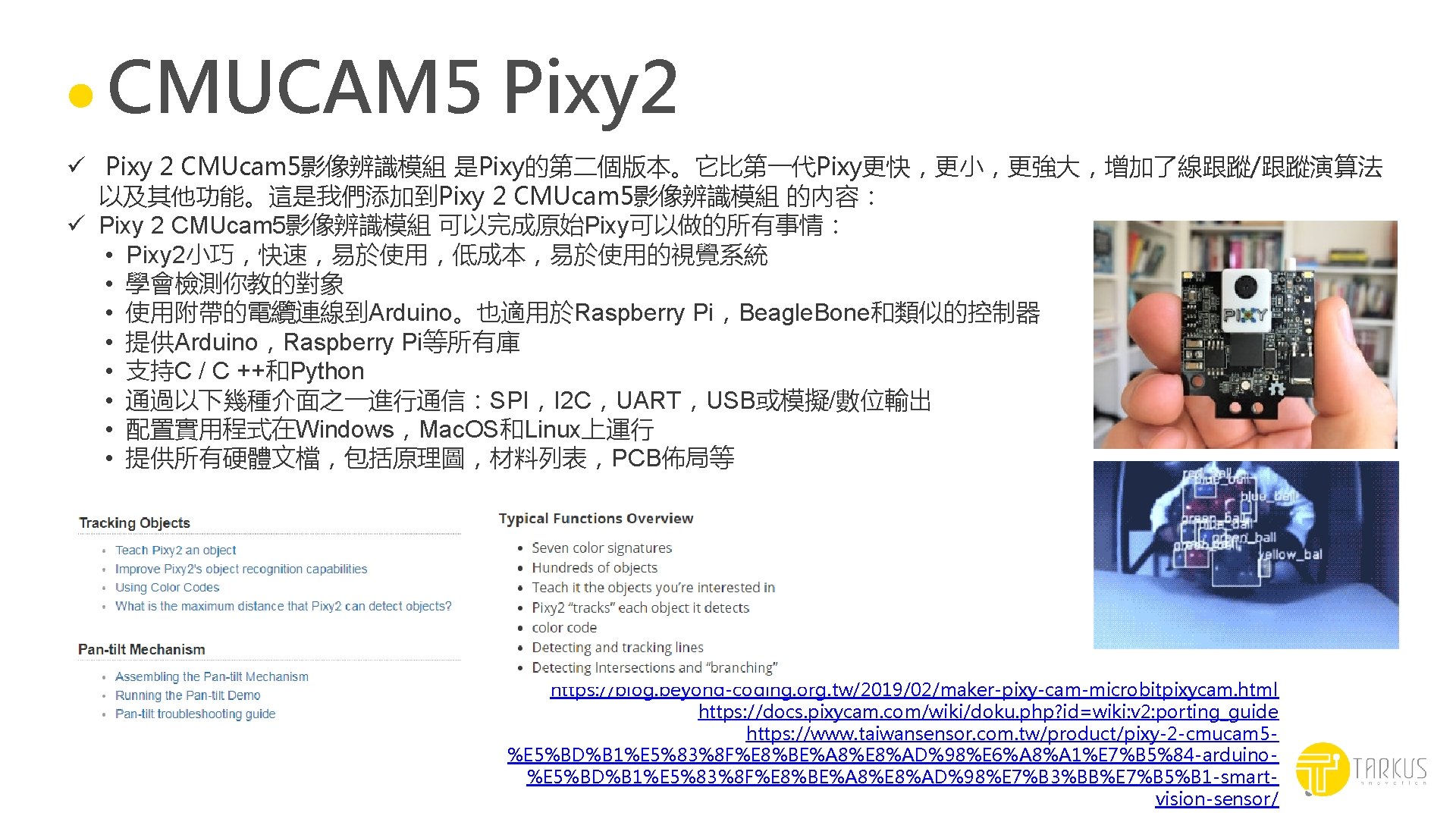 CMUCAM 5 Pixy 2 ü Pixy 2 CMUcam 5影像辨識模組 是Pixy的第二個版本。它比第一代Pixy更快，更小，更強大，增加了線跟蹤/跟蹤演算法 以及其他功能。這是我們添加到Pixy 2 CMUcam 5影像辨識模組