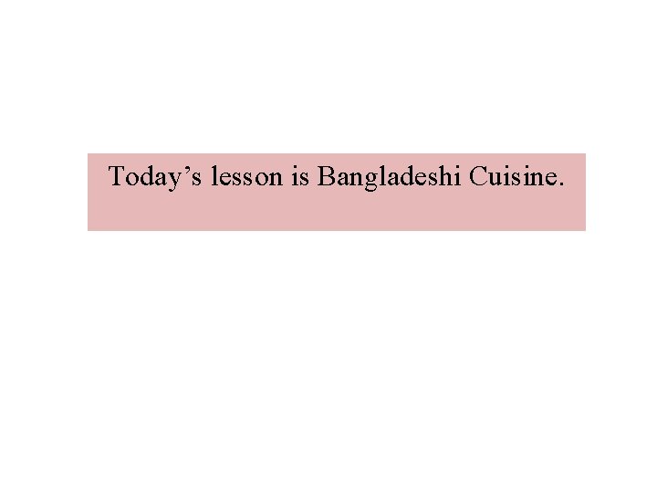 Today’s lesson is Bangladeshi Cuisine. Today’s lesson is Bangladeshi Cuisine.