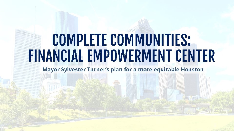 COMPLETE COMMUNITIES: FINANCIAL EMPOWERMENT CENTER Mayor Sylvester Turner’s plan for a more equitable Houston