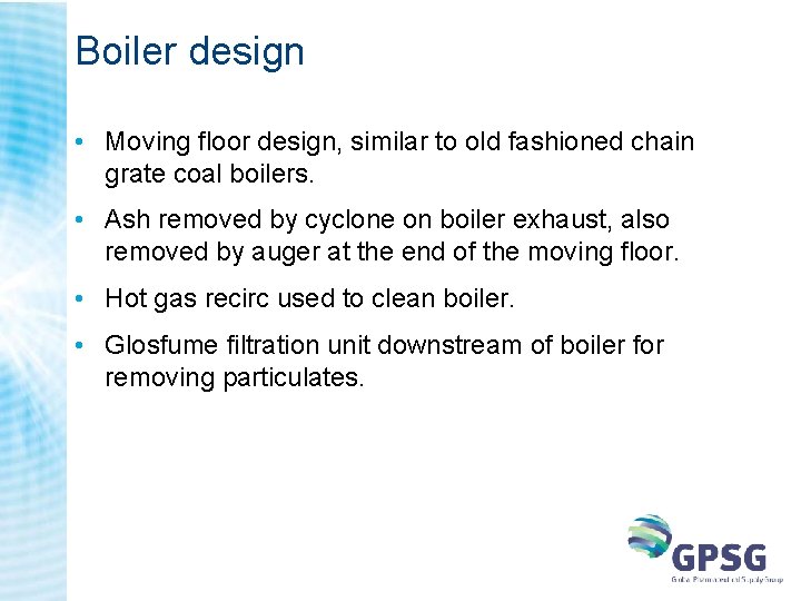 Boiler design • Moving floor design, similar to old fashioned chain grate coal boilers. Boiler design • Moving floor design, similar to old fashioned chain grate coal boilers.