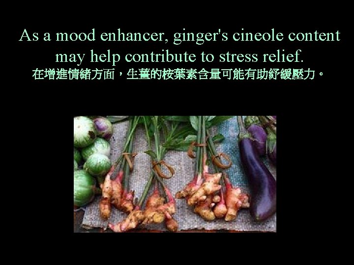 As a mood enhancer, ginger's cineole content may help contribute to stress relief. 在增進情緒方面，生薑的桉葉素含量可能有助紓緩壓力。