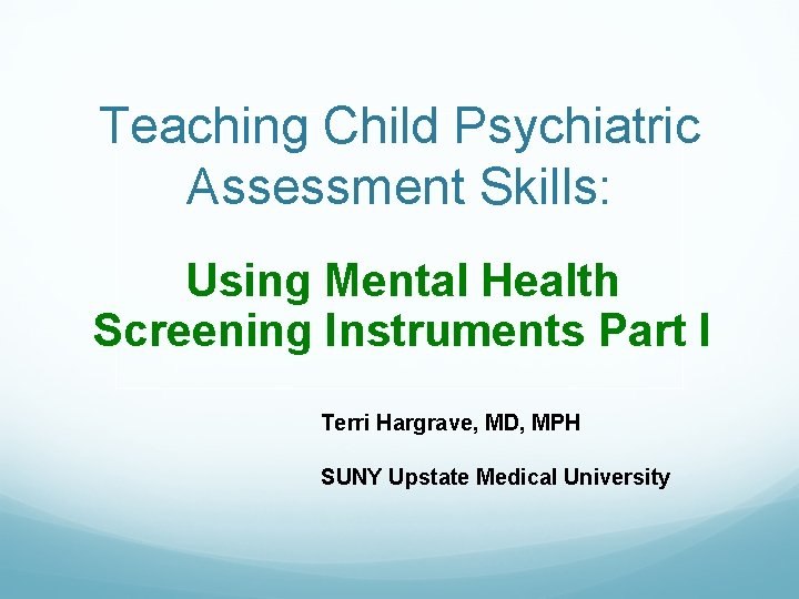 Teaching Child Psychiatric Assessment Skills: Using Mental Health Screening Instruments Part I Terri Hargrave,