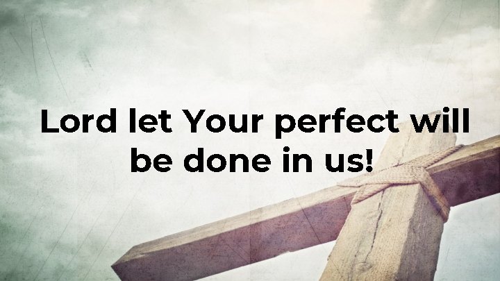 Lord let Your perfect will be done in us! Lord let Your perfect will be done in us!