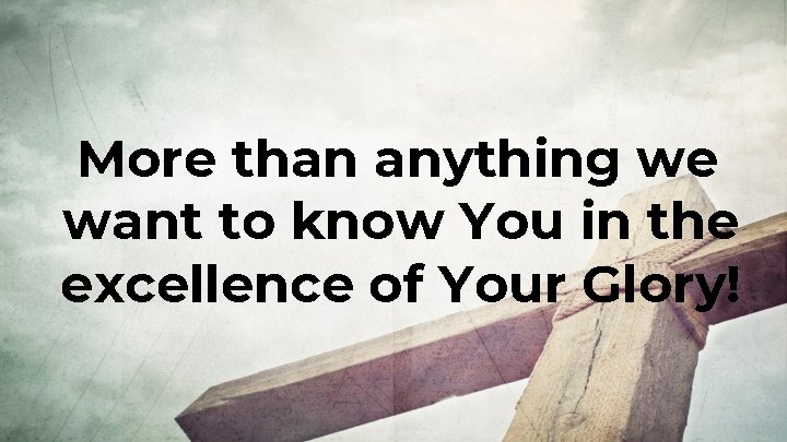 More than anything we want to know You in the excellence of Your Glory! More than anything we want to know You in the excellence of Your Glory!