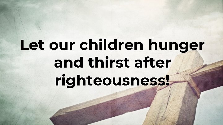 Let our children hunger and thirst after righteousness! 