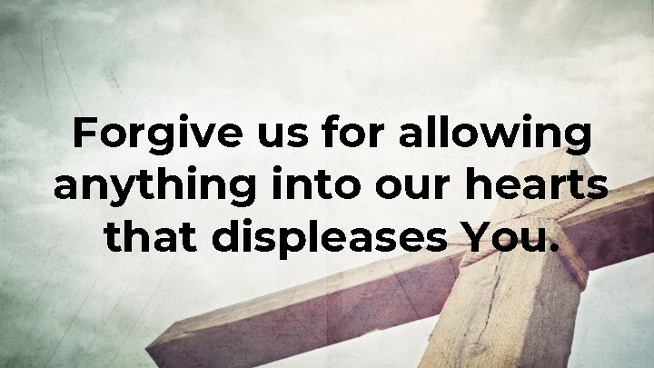Forgive us for allowing anything into our hearts that displeases You. Forgive us for allowing anything into our hearts that displeases You.
