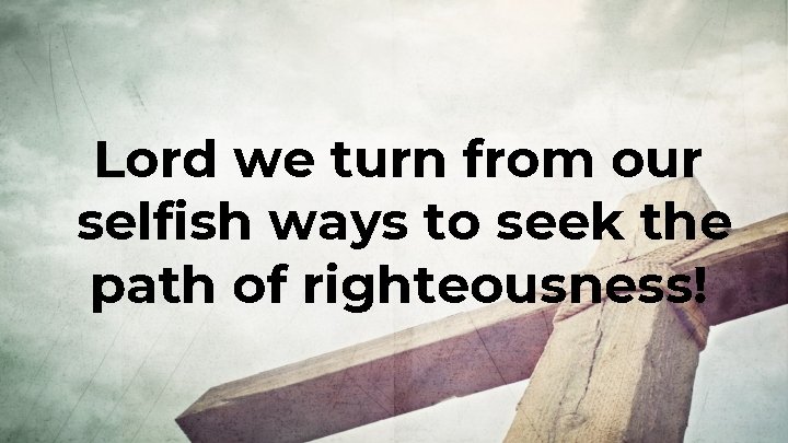 Lord we turn from our selfish ways to seek the path of righteousness! Lord we turn from our selfish ways to seek the path of righteousness!