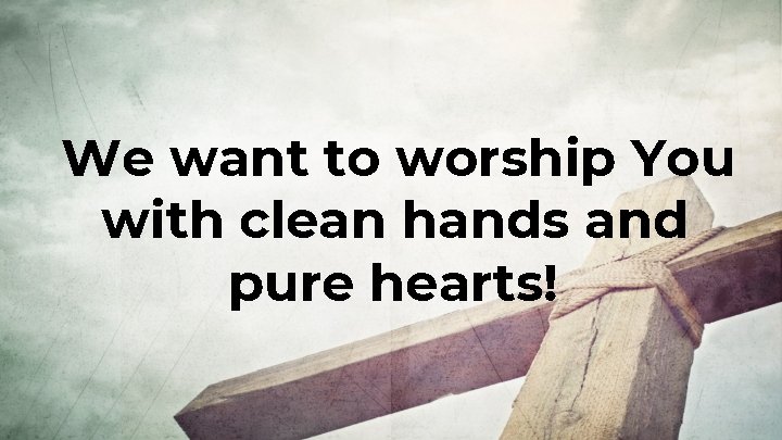 We want to worship You with clean hands and pure hearts! 