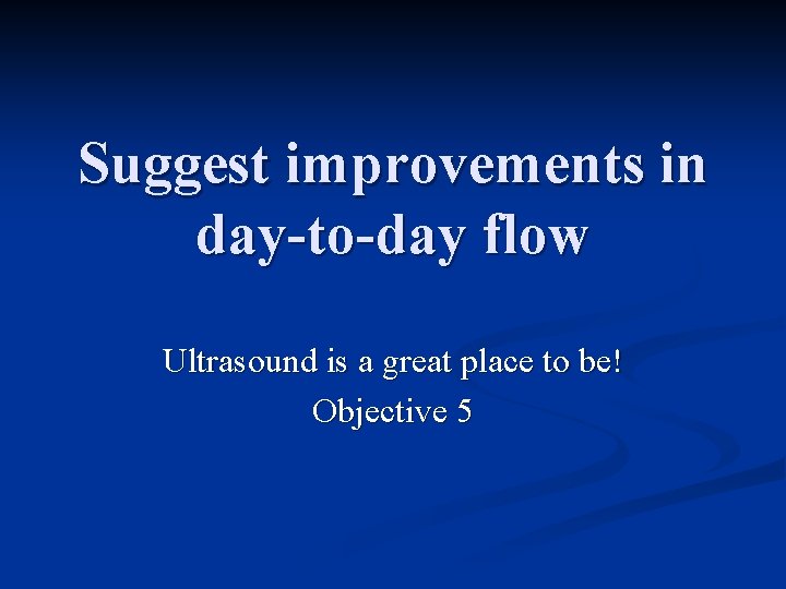 Suggest improvements in day-to-day flow Ultrasound is a great place to be! Objective 5