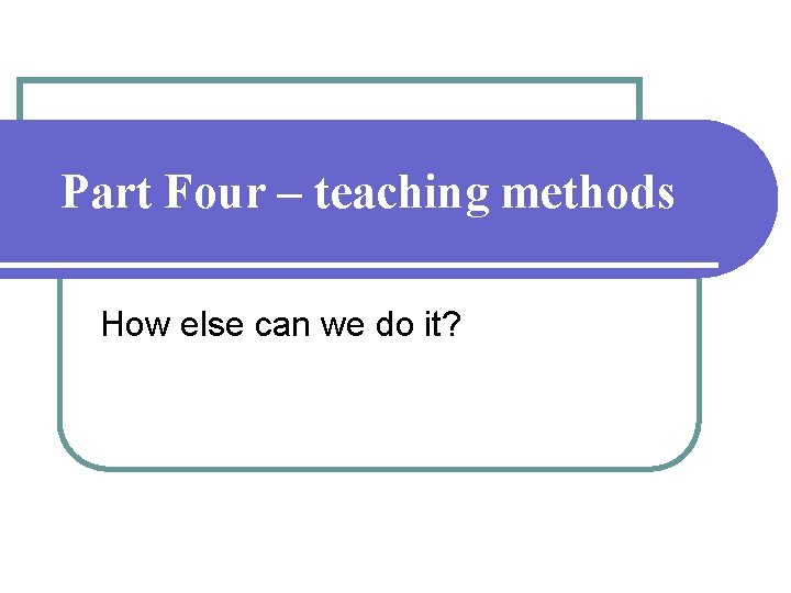 Part Four – teaching methods How else can we do it? Part Four – teaching methods How else can we do it?