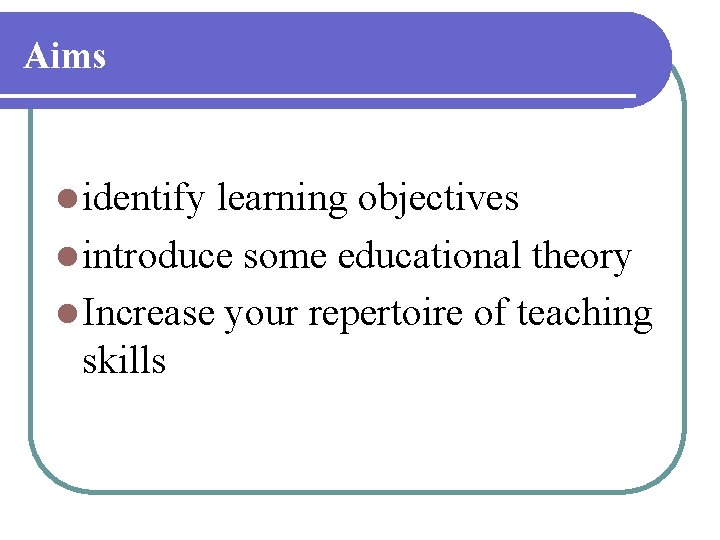 Aims l identify learning objectives l introduce some educational theory l Increase your repertoire Aims l identify learning objectives l introduce some educational theory l Increase your repertoire