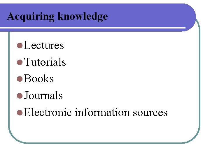 Acquiring knowledge l Lectures l Tutorials l Books l Journals l Electronic information sources Acquiring knowledge l Lectures l Tutorials l Books l Journals l Electronic information sources