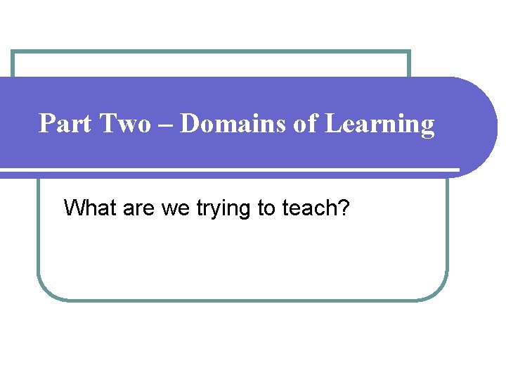 Part Two – Domains of Learning What are we trying to teach? Part Two – Domains of Learning What are we trying to teach?