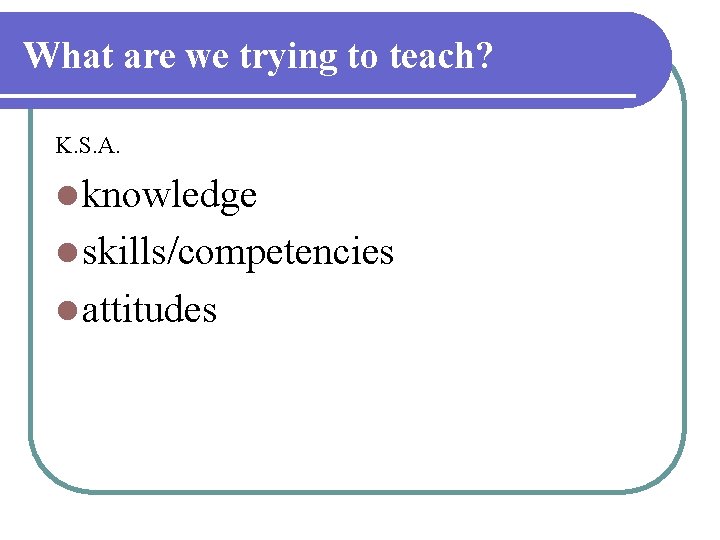 What are we trying to teach? K. S. A. l knowledge l skills/competencies l What are we trying to teach? K. S. A. l knowledge l skills/competencies l