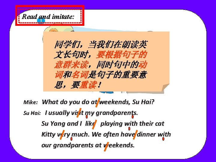 Read and imitate: 同学们,当我们在朗读英 文长句时,要根据句子的 意群来读,同时句中的动 词和名词是句子的重要意 思,要重读! What do you do at weekends, Read and imitate: 同学们,当我们在朗读英 文长句时,要根据句子的 意群来读,同时句中的动 词和名词是句子的重要意 思,要重读! What do you do at weekends,