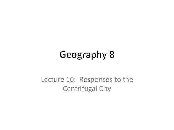 Geography 8 Lecture 10: Responses to the Centrifugal City Geography 8 Lecture 10: Responses to the Centrifugal City
