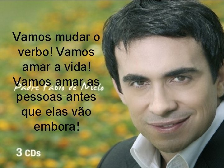 Vamos mudar o verbo! Vamos amar a vida! Vamos amar as pessoas antes que