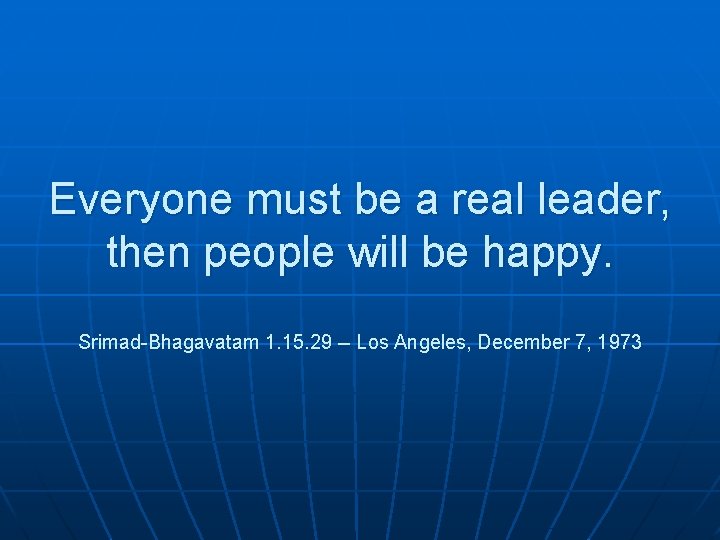 Everyone must be a real leader, then people will be happy. Srimad-Bhagavatam 1. 15.