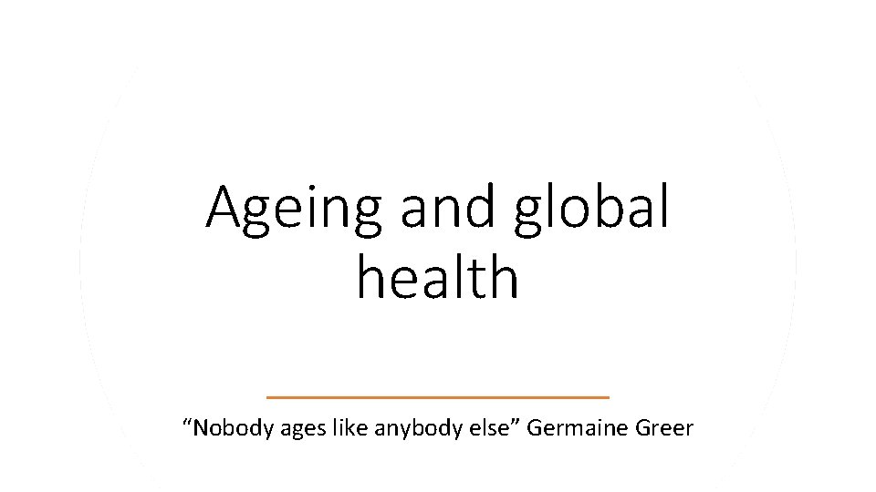 Ageing and global health “Nobody ages like anybody else” Germaine Greer 