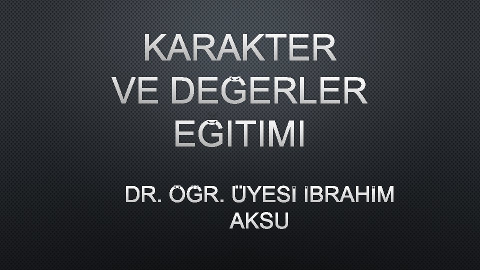 KARAKTER VE DEĞERLER EĞITIMI DR. ÖĞR. ÜYESİ İBRAHİM AKSU 