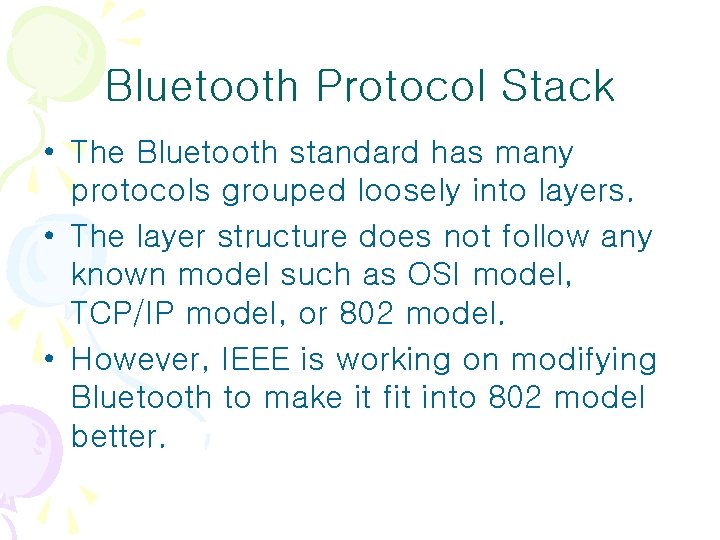 Bluetooth Protocol Stack • The Bluetooth standard has many protocols grouped loosely into layers. Bluetooth Protocol Stack • The Bluetooth standard has many protocols grouped loosely into layers.