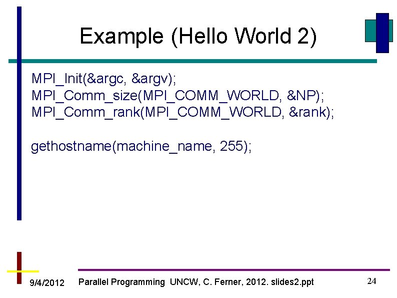 Example (Hello World 2) MPI_Init(&argc, &argv); MPI_Comm_size(MPI_COMM_WORLD, &NP); MPI_Comm_rank(MPI_COMM_WORLD, &rank); gethostname(machine_name, 255); 9/4/2012 Parallel