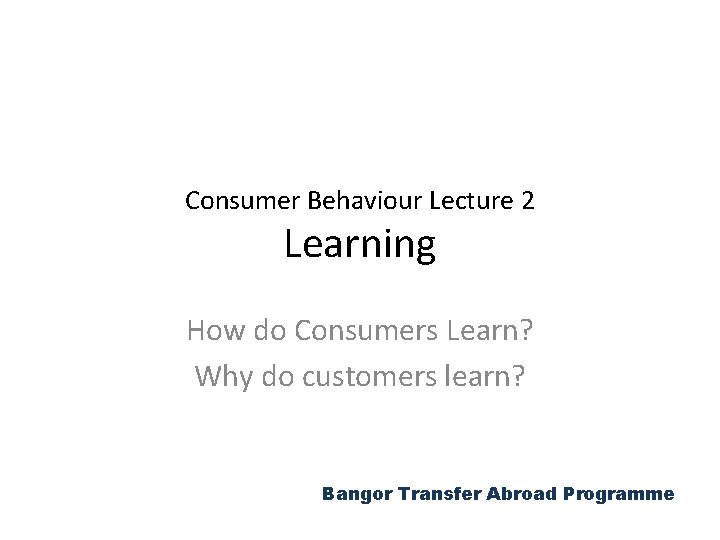 Consumer Behaviour Lecture 2 Learning How do Consumers Learn? Why do customers learn? Bangor