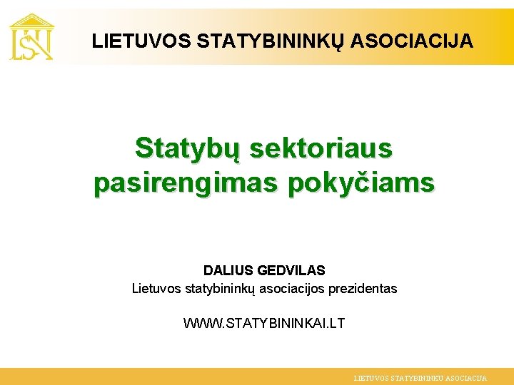 LIETUVOS STATYBININKŲ ASOCIACIJA Statybų sektoriaus pasirengimas pokyčiams DALIUS GEDVILAS Lietuvos statybininkų asociacijos prezidentas WWW.