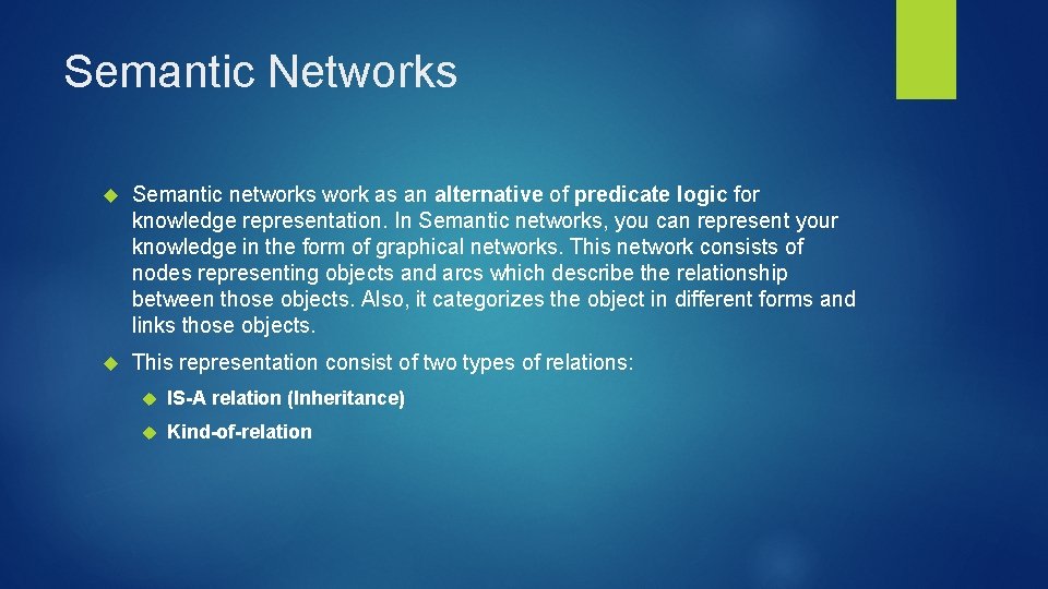 Semantic Networks Semantic networks work as an alternative of predicate logic for knowledge representation.
