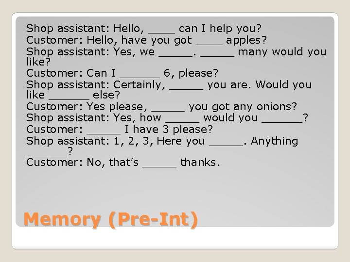 Shop assistant: Hello, ____ can I help you? Customer: Hello, have you got ____ Shop assistant: Hello, ____ can I help you? Customer: Hello, have you got ____
