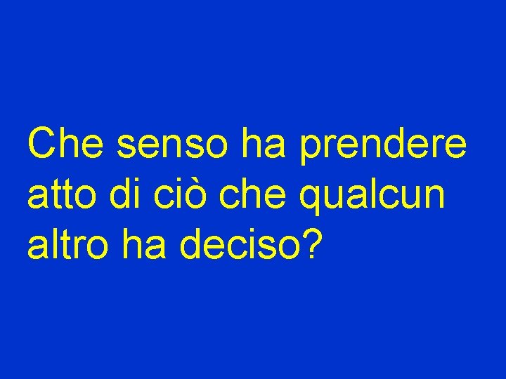 Che senso ha prendere atto di ciò che qualcun altro ha deciso? 