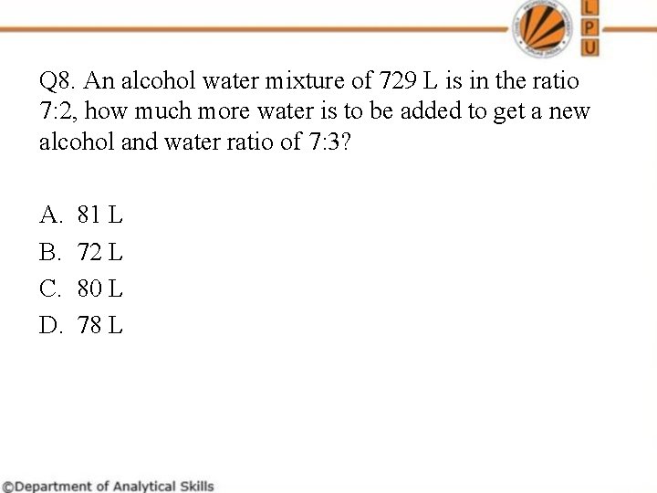 Q 8. An alcohol water mixture of 729 L is in the ratio 7: