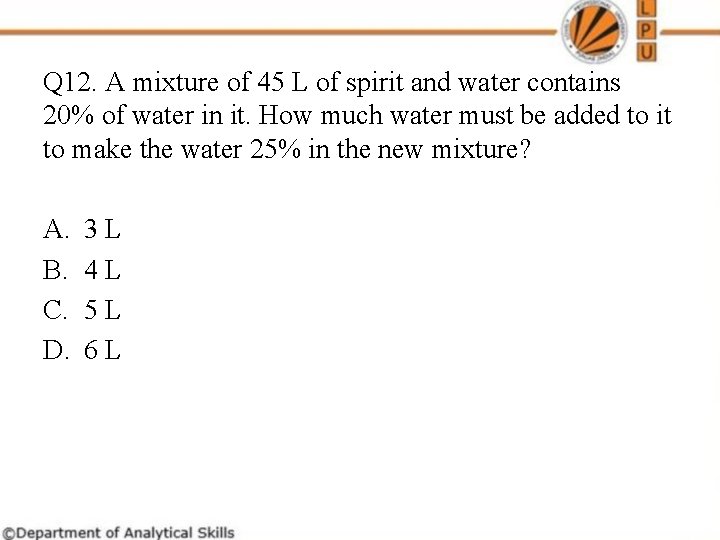 Q 12. A mixture of 45 L of spirit and water contains 20% of