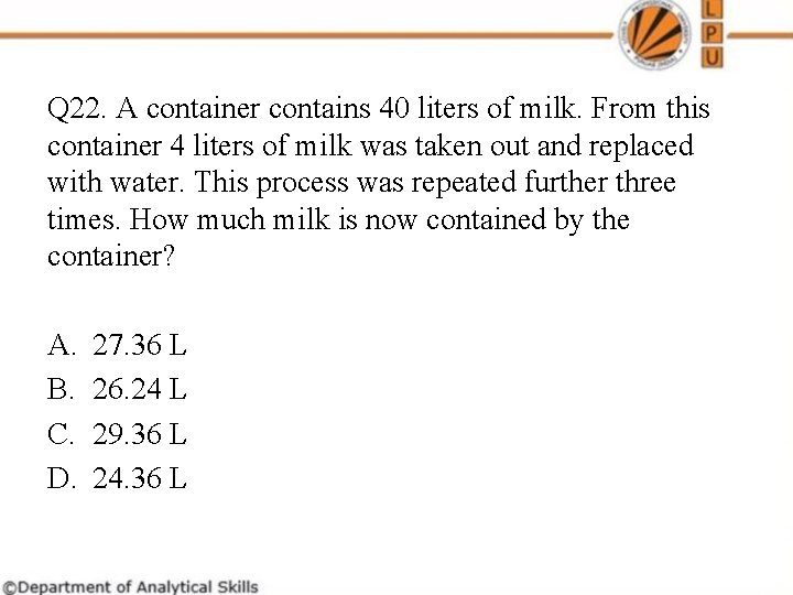 Q 22. A container contains 40 liters of milk. From this container 4 liters