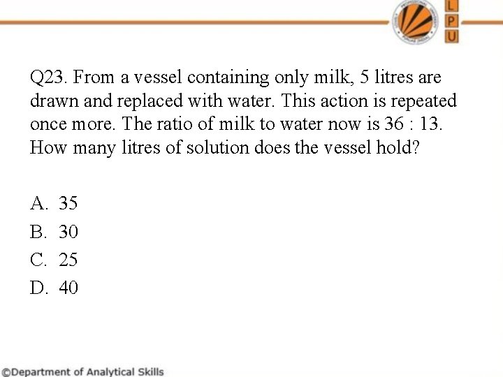 Q 23. From a vessel containing only milk, 5 litres are drawn and replaced