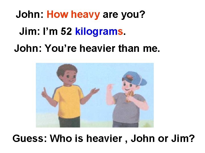 John: How heavy are you? Jim: I’m 52 kilograms. John: You’re heavier than me.