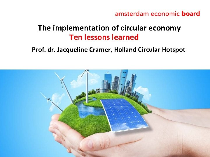 The implementation of circular economy Ten lessons learned Prof. dr. Jacqueline Cramer, Holland Circular The implementation of circular economy Ten lessons learned Prof. dr. Jacqueline Cramer, Holland Circular