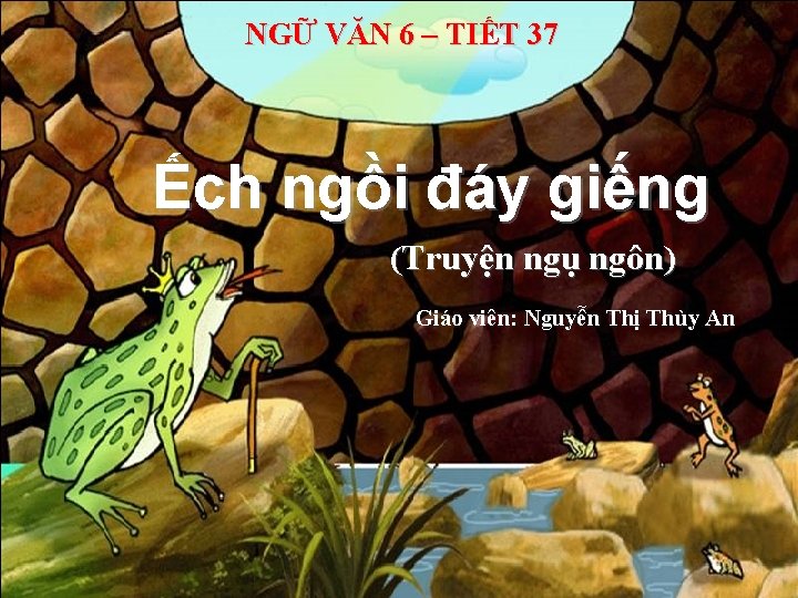 NGỮ VĂN 6 – TIẾT 37 Ếch ngồi đáy giếng (Truyện ngụ ngôn) Giáo NGỮ VĂN 6 – TIẾT 37 Ếch ngồi đáy giếng (Truyện ngụ ngôn) Giáo