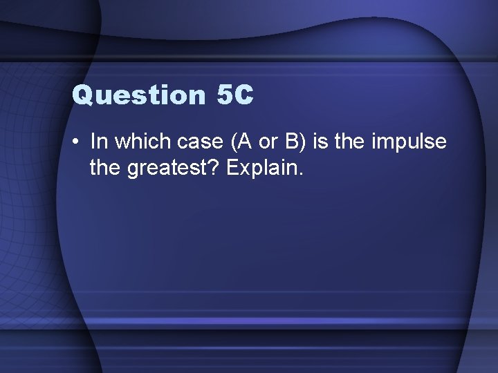 Question 5 C • In which case (A or B) is the impulse the