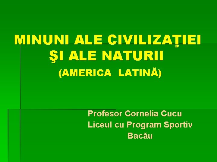 MINUNI ALE CIVILIZAŢIEI ŞI ALE NATURII (AMERICA LATINĂ) Profesor Cornelia Cucu Liceul cu Program