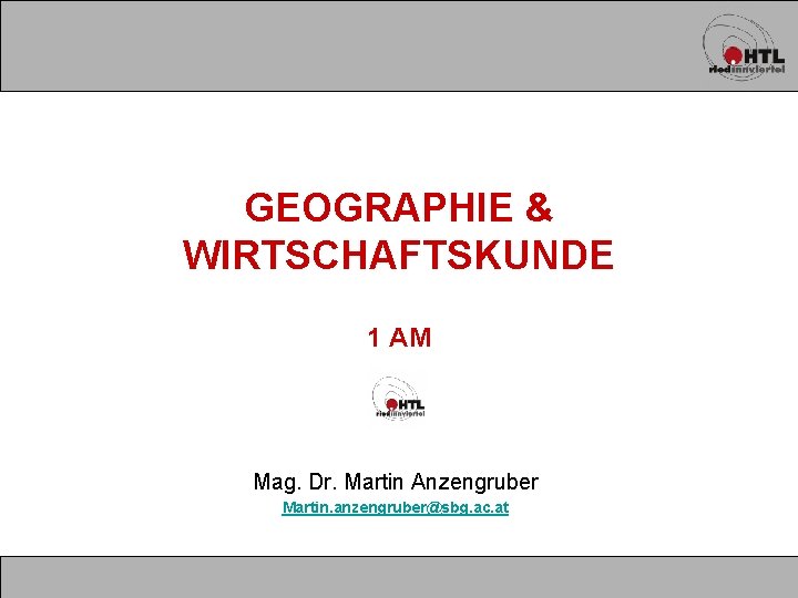 GEOGRAPHIE & WIRTSCHAFTSKUNDE 1 AM Mag. Dr. Martin Anzengruber Martin. anzengruber@sbg. ac. at 