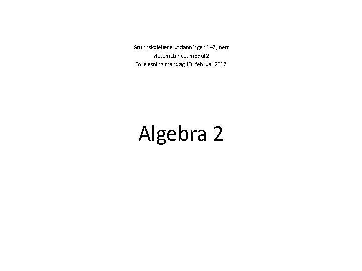 Grunnskolelærerutdanningen 1– 7, nett Matematikk 1, modul 2 Forelesning mandag 13. februar 2017 Algebra